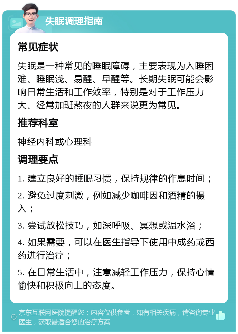 失眠调理指南 常见症状 失眠是一种常见的睡眠障碍，主要表现为入睡困难、睡眠浅、易醒、早醒等。长期失眠可能会影响日常生活和工作效率，特别是对于工作压力大、经常加班熬夜的人群来说更为常见。 推荐科室 神经内科或心理科 调理要点 1. 建立良好的睡眠习惯，保持规律的作息时间； 2. 避免过度刺激，例如减少咖啡因和酒精的摄入； 3. 尝试放松技巧，如深呼吸、冥想或温水浴； 4. 如果需要，可以在医生指导下使用中成药或西药进行治疗； 5. 在日常生活中，注意减轻工作压力，保持心情愉快和积极向上的态度。