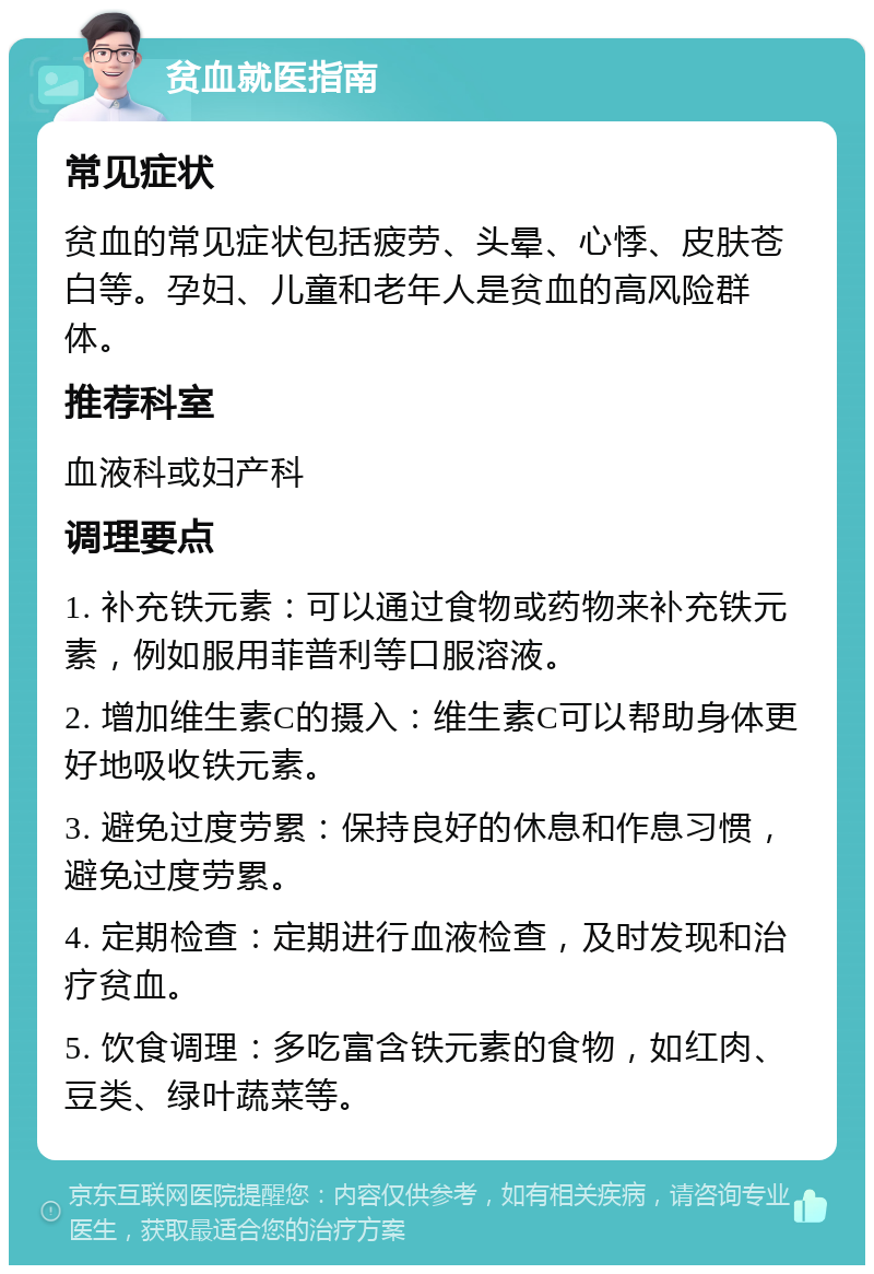 贫血就医指南 常见症状 贫血的常见症状包括疲劳、头晕、心悸、皮肤苍白等。孕妇、儿童和老年人是贫血的高风险群体。 推荐科室 血液科或妇产科 调理要点 1. 补充铁元素：可以通过食物或药物来补充铁元素，例如服用菲普利等口服溶液。 2. 增加维生素C的摄入：维生素C可以帮助身体更好地吸收铁元素。 3. 避免过度劳累：保持良好的休息和作息习惯，避免过度劳累。 4. 定期检查：定期进行血液检查，及时发现和治疗贫血。 5. 饮食调理：多吃富含铁元素的食物，如红肉、豆类、绿叶蔬菜等。