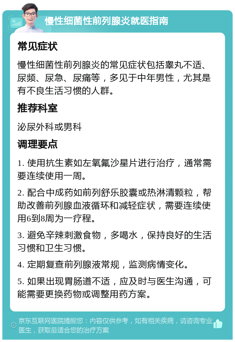 慢性细菌性前列腺炎就医指南 常见症状 慢性细菌性前列腺炎的常见症状包括睾丸不适、尿频、尿急、尿痛等，多见于中年男性，尤其是有不良生活习惯的人群。 推荐科室 泌尿外科或男科 调理要点 1. 使用抗生素如左氧氟沙星片进行治疗，通常需要连续使用一周。 2. 配合中成药如前列舒乐胶囊或热淋清颗粒，帮助改善前列腺血液循环和减轻症状，需要连续使用6到8周为一疗程。 3. 避免辛辣刺激食物，多喝水，保持良好的生活习惯和卫生习惯。 4. 定期复查前列腺液常规，监测病情变化。 5. 如果出现胃肠道不适，应及时与医生沟通，可能需要更换药物或调整用药方案。