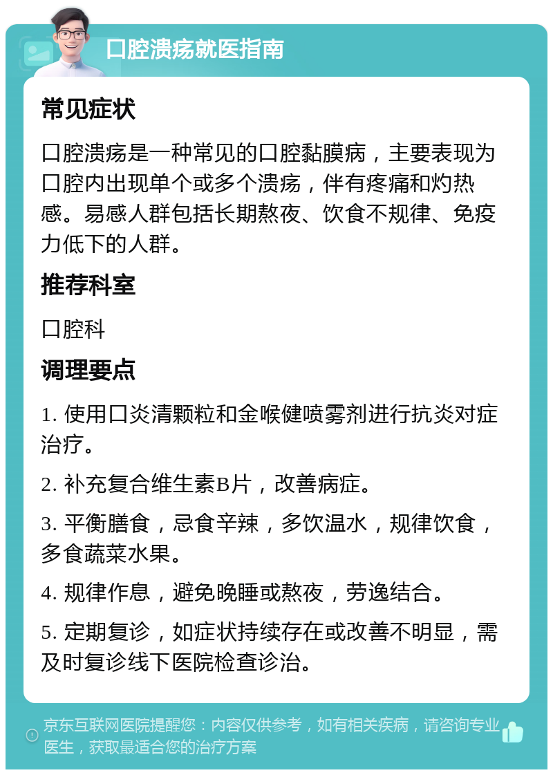 口腔溃疡就医指南 常见症状 口腔溃疡是一种常见的口腔黏膜病，主要表现为口腔内出现单个或多个溃疡，伴有疼痛和灼热感。易感人群包括长期熬夜、饮食不规律、免疫力低下的人群。 推荐科室 口腔科 调理要点 1. 使用口炎清颗粒和金喉健喷雾剂进行抗炎对症治疗。 2. 补充复合维生素B片，改善病症。 3. 平衡膳食，忌食辛辣，多饮温水，规律饮食，多食蔬菜水果。 4. 规律作息，避免晚睡或熬夜，劳逸结合。 5. 定期复诊，如症状持续存在或改善不明显，需及时复诊线下医院检查诊治。