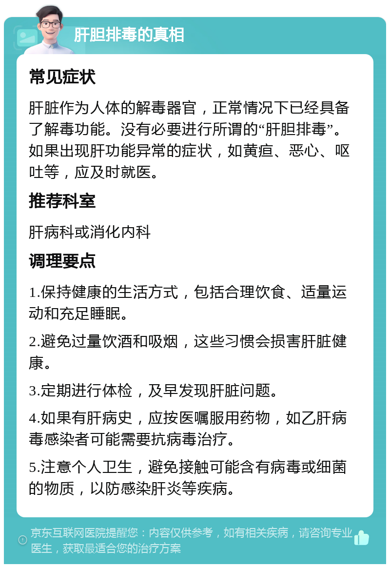 肝胆排毒的真相 常见症状 肝脏作为人体的解毒器官，正常情况下已经具备了解毒功能。没有必要进行所谓的“肝胆排毒”。如果出现肝功能异常的症状，如黄疸、恶心、呕吐等，应及时就医。 推荐科室 肝病科或消化内科 调理要点 1.保持健康的生活方式，包括合理饮食、适量运动和充足睡眠。 2.避免过量饮酒和吸烟，这些习惯会损害肝脏健康。 3.定期进行体检，及早发现肝脏问题。 4.如果有肝病史，应按医嘱服用药物，如乙肝病毒感染者可能需要抗病毒治疗。 5.注意个人卫生，避免接触可能含有病毒或细菌的物质，以防感染肝炎等疾病。