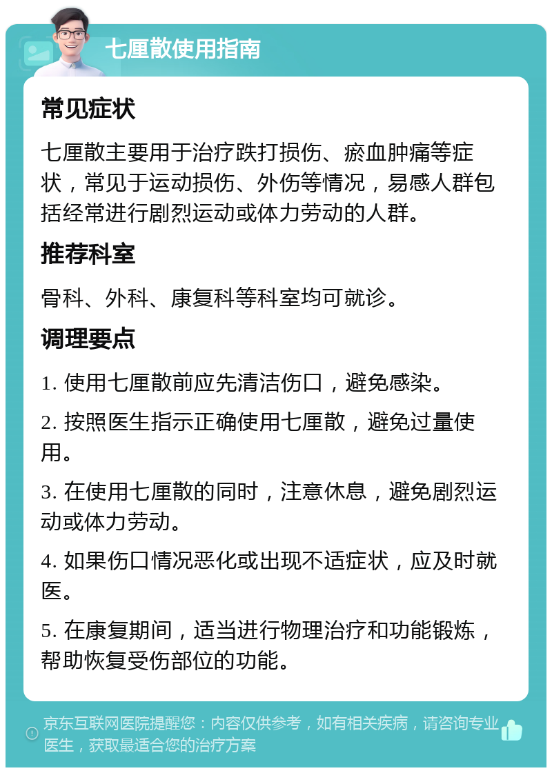 七厘散使用指南 常见症状 七厘散主要用于治疗跌打损伤、瘀血肿痛等症状，常见于运动损伤、外伤等情况，易感人群包括经常进行剧烈运动或体力劳动的人群。 推荐科室 骨科、外科、康复科等科室均可就诊。 调理要点 1. 使用七厘散前应先清洁伤口，避免感染。 2. 按照医生指示正确使用七厘散，避免过量使用。 3. 在使用七厘散的同时，注意休息，避免剧烈运动或体力劳动。 4. 如果伤口情况恶化或出现不适症状，应及时就医。 5. 在康复期间，适当进行物理治疗和功能锻炼，帮助恢复受伤部位的功能。