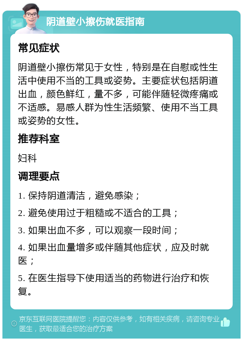 阴道壁小擦伤就医指南 常见症状 阴道壁小擦伤常见于女性，特别是在自慰或性生活中使用不当的工具或姿势。主要症状包括阴道出血，颜色鲜红，量不多，可能伴随轻微疼痛或不适感。易感人群为性生活频繁、使用不当工具或姿势的女性。 推荐科室 妇科 调理要点 1. 保持阴道清洁，避免感染； 2. 避免使用过于粗糙或不适合的工具； 3. 如果出血不多，可以观察一段时间； 4. 如果出血量增多或伴随其他症状，应及时就医； 5. 在医生指导下使用适当的药物进行治疗和恢复。