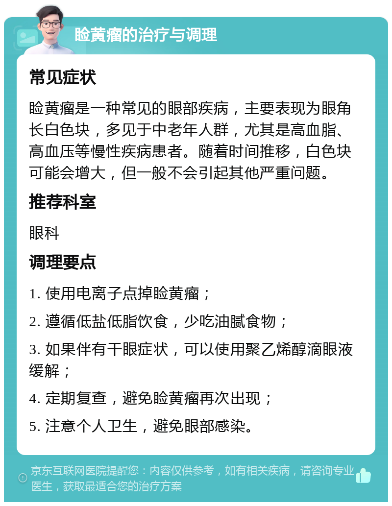 睑黄瘤的治疗与调理 常见症状 睑黄瘤是一种常见的眼部疾病，主要表现为眼角长白色块，多见于中老年人群，尤其是高血脂、高血压等慢性疾病患者。随着时间推移，白色块可能会增大，但一般不会引起其他严重问题。 推荐科室 眼科 调理要点 1. 使用电离子点掉睑黄瘤； 2. 遵循低盐低脂饮食，少吃油腻食物； 3. 如果伴有干眼症状，可以使用聚乙烯醇滴眼液缓解； 4. 定期复查，避免睑黄瘤再次出现； 5. 注意个人卫生，避免眼部感染。