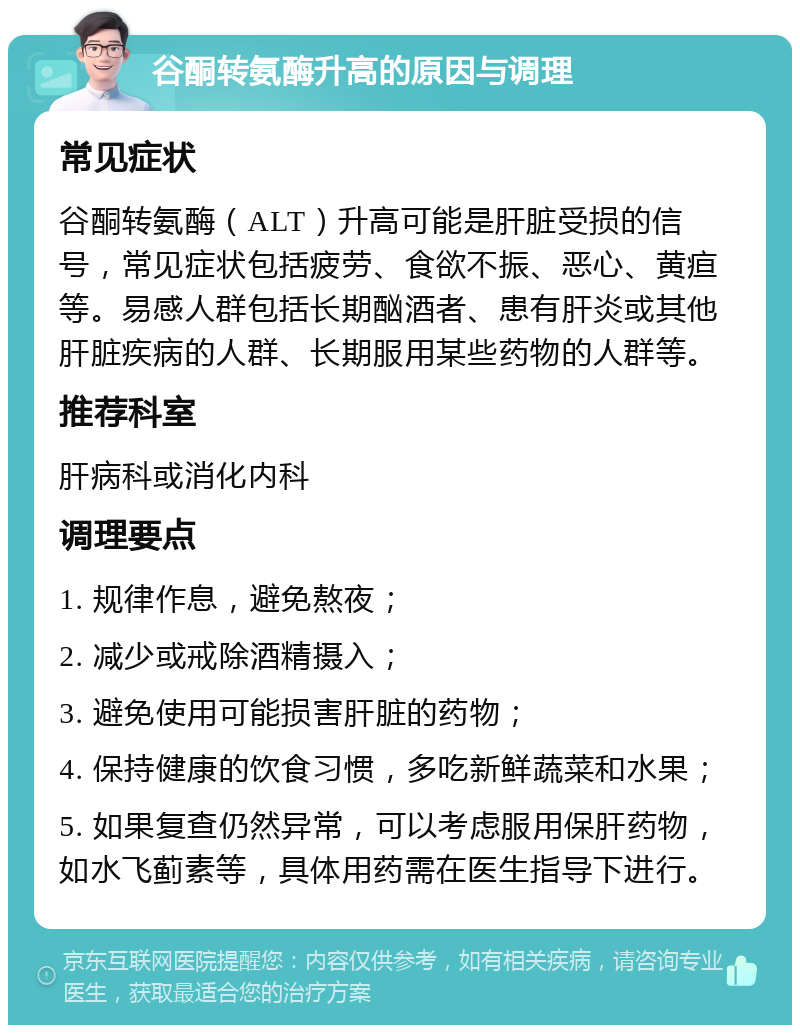 谷酮转氨酶升高的原因与调理 常见症状 谷酮转氨酶（ALT）升高可能是肝脏受损的信号，常见症状包括疲劳、食欲不振、恶心、黄疸等。易感人群包括长期酗酒者、患有肝炎或其他肝脏疾病的人群、长期服用某些药物的人群等。 推荐科室 肝病科或消化内科 调理要点 1. 规律作息，避免熬夜； 2. 减少或戒除酒精摄入； 3. 避免使用可能损害肝脏的药物； 4. 保持健康的饮食习惯，多吃新鲜蔬菜和水果； 5. 如果复查仍然异常，可以考虑服用保肝药物，如水飞蓟素等，具体用药需在医生指导下进行。