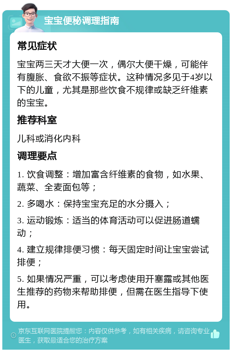 宝宝便秘调理指南 常见症状 宝宝两三天才大便一次，偶尔大便干燥，可能伴有腹胀、食欲不振等症状。这种情况多见于4岁以下的儿童，尤其是那些饮食不规律或缺乏纤维素的宝宝。 推荐科室 儿科或消化内科 调理要点 1. 饮食调整：增加富含纤维素的食物，如水果、蔬菜、全麦面包等； 2. 多喝水：保持宝宝充足的水分摄入； 3. 运动锻炼：适当的体育活动可以促进肠道蠕动； 4. 建立规律排便习惯：每天固定时间让宝宝尝试排便； 5. 如果情况严重，可以考虑使用开塞露或其他医生推荐的药物来帮助排便，但需在医生指导下使用。