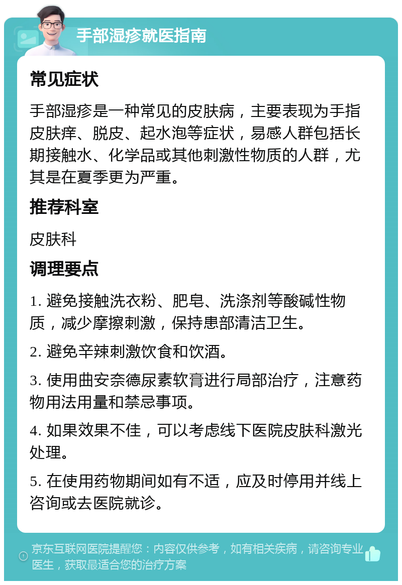 手部湿疹就医指南 常见症状 手部湿疹是一种常见的皮肤病，主要表现为手指皮肤痒、脱皮、起水泡等症状，易感人群包括长期接触水、化学品或其他刺激性物质的人群，尤其是在夏季更为严重。 推荐科室 皮肤科 调理要点 1. 避免接触洗衣粉、肥皂、洗涤剂等酸碱性物质，减少摩擦刺激，保持患部清洁卫生。 2. 避免辛辣刺激饮食和饮酒。 3. 使用曲安奈德尿素软膏进行局部治疗，注意药物用法用量和禁忌事项。 4. 如果效果不佳，可以考虑线下医院皮肤科激光处理。 5. 在使用药物期间如有不适，应及时停用并线上咨询或去医院就诊。