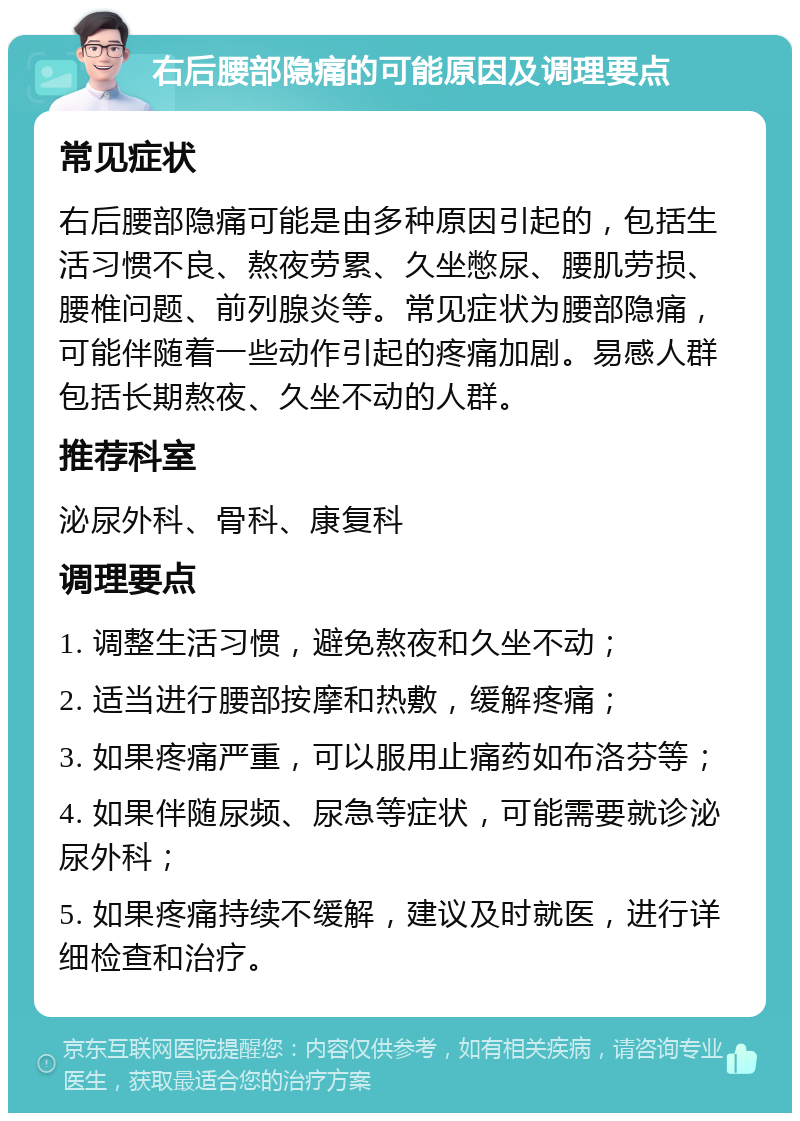 右后腰部隐痛的可能原因及调理要点 常见症状 右后腰部隐痛可能是由多种原因引起的，包括生活习惯不良、熬夜劳累、久坐憋尿、腰肌劳损、腰椎问题、前列腺炎等。常见症状为腰部隐痛，可能伴随着一些动作引起的疼痛加剧。易感人群包括长期熬夜、久坐不动的人群。 推荐科室 泌尿外科、骨科、康复科 调理要点 1. 调整生活习惯，避免熬夜和久坐不动； 2. 适当进行腰部按摩和热敷，缓解疼痛； 3. 如果疼痛严重，可以服用止痛药如布洛芬等； 4. 如果伴随尿频、尿急等症状，可能需要就诊泌尿外科； 5. 如果疼痛持续不缓解，建议及时就医，进行详细检查和治疗。