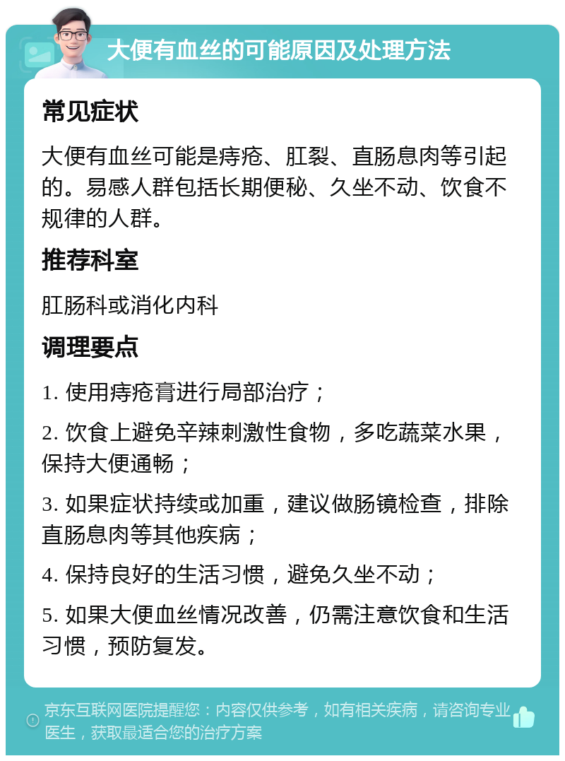 大便有血丝的可能原因及处理方法 常见症状 大便有血丝可能是痔疮、肛裂、直肠息肉等引起的。易感人群包括长期便秘、久坐不动、饮食不规律的人群。 推荐科室 肛肠科或消化内科 调理要点 1. 使用痔疮膏进行局部治疗； 2. 饮食上避免辛辣刺激性食物，多吃蔬菜水果，保持大便通畅； 3. 如果症状持续或加重，建议做肠镜检查，排除直肠息肉等其他疾病； 4. 保持良好的生活习惯，避免久坐不动； 5. 如果大便血丝情况改善，仍需注意饮食和生活习惯，预防复发。