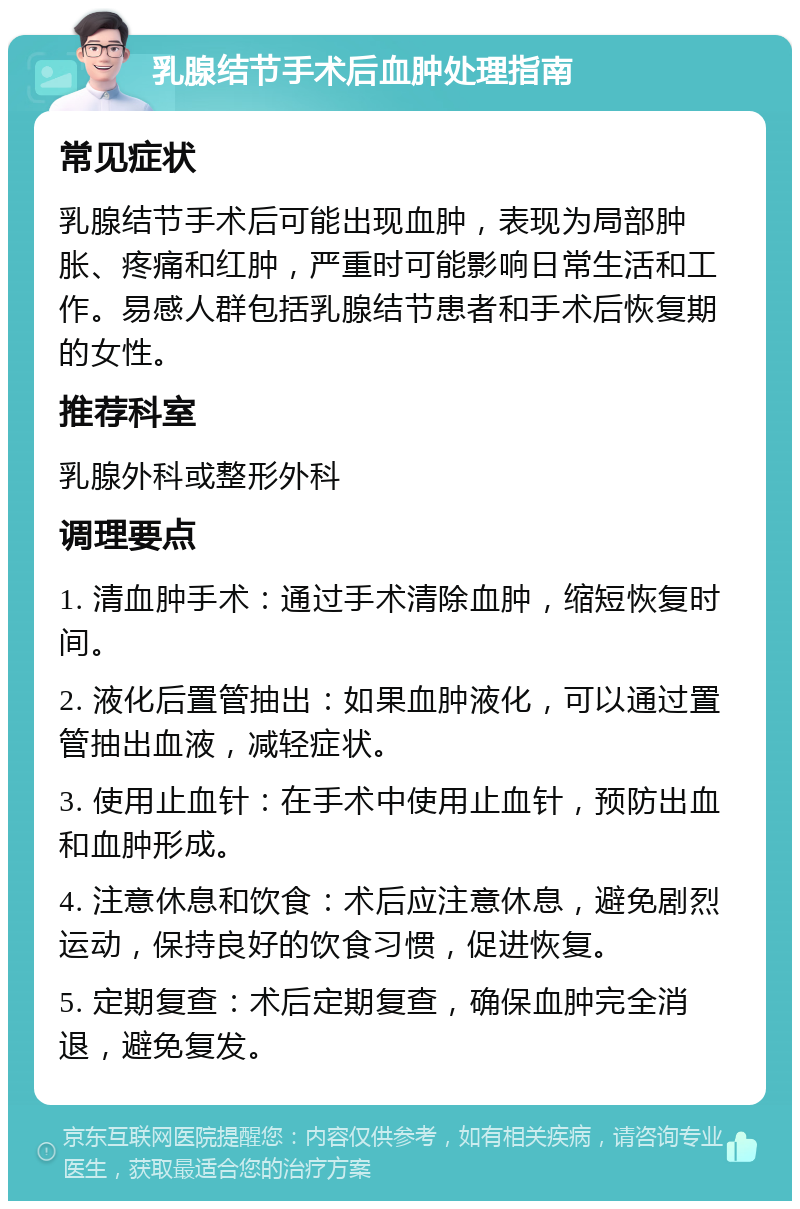 乳腺结节手术后血肿处理指南 常见症状 乳腺结节手术后可能出现血肿，表现为局部肿胀、疼痛和红肿，严重时可能影响日常生活和工作。易感人群包括乳腺结节患者和手术后恢复期的女性。 推荐科室 乳腺外科或整形外科 调理要点 1. 清血肿手术：通过手术清除血肿，缩短恢复时间。 2. 液化后置管抽出：如果血肿液化，可以通过置管抽出血液，减轻症状。 3. 使用止血针：在手术中使用止血针，预防出血和血肿形成。 4. 注意休息和饮食：术后应注意休息，避免剧烈运动，保持良好的饮食习惯，促进恢复。 5. 定期复查：术后定期复查，确保血肿完全消退，避免复发。