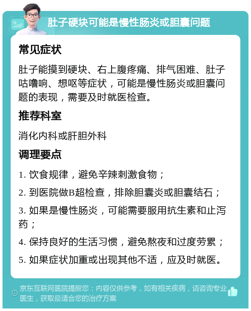 肚子硬块可能是慢性肠炎或胆囊问题 常见症状 肚子能摸到硬块、右上腹疼痛、排气困难、肚子咕噜响、想呕等症状，可能是慢性肠炎或胆囊问题的表现，需要及时就医检查。 推荐科室 消化内科或肝胆外科 调理要点 1. 饮食规律，避免辛辣刺激食物； 2. 到医院做B超检查，排除胆囊炎或胆囊结石； 3. 如果是慢性肠炎，可能需要服用抗生素和止泻药； 4. 保持良好的生活习惯，避免熬夜和过度劳累； 5. 如果症状加重或出现其他不适，应及时就医。