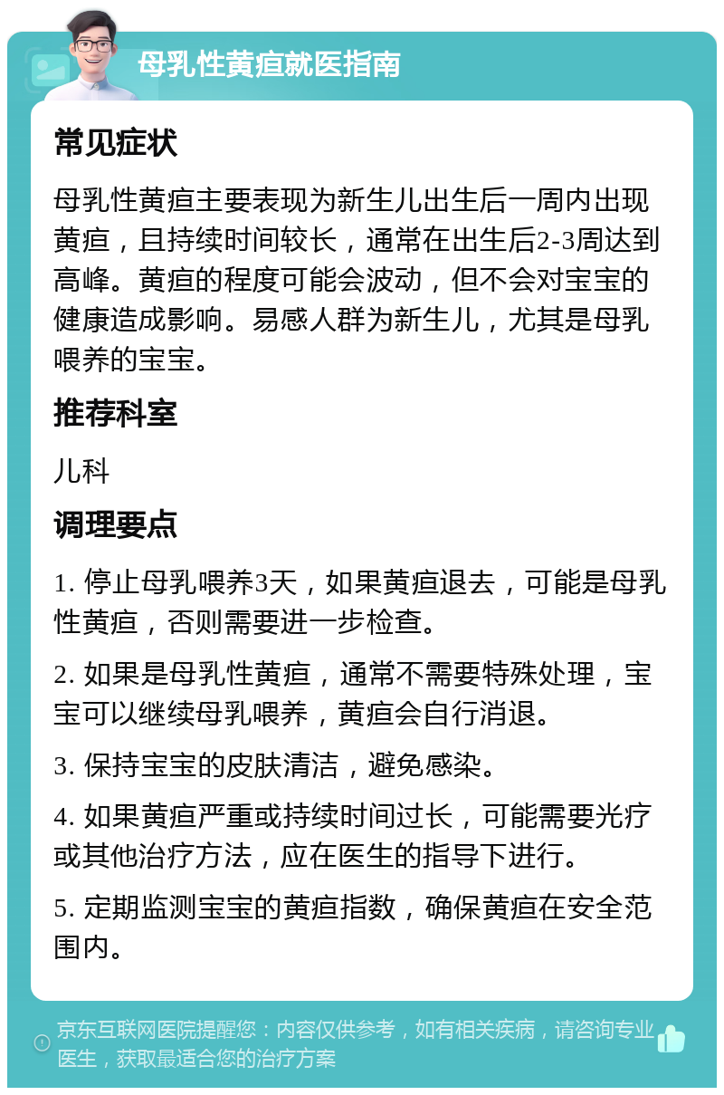 母乳性黄疸就医指南 常见症状 母乳性黄疸主要表现为新生儿出生后一周内出现黄疸，且持续时间较长，通常在出生后2-3周达到高峰。黄疸的程度可能会波动，但不会对宝宝的健康造成影响。易感人群为新生儿，尤其是母乳喂养的宝宝。 推荐科室 儿科 调理要点 1. 停止母乳喂养3天，如果黄疸退去，可能是母乳性黄疸，否则需要进一步检查。 2. 如果是母乳性黄疸，通常不需要特殊处理，宝宝可以继续母乳喂养，黄疸会自行消退。 3. 保持宝宝的皮肤清洁，避免感染。 4. 如果黄疸严重或持续时间过长，可能需要光疗或其他治疗方法，应在医生的指导下进行。 5. 定期监测宝宝的黄疸指数，确保黄疸在安全范围内。