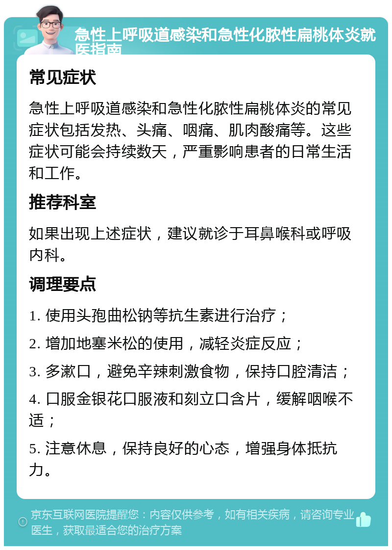 急性上呼吸道感染和急性化脓性扁桃体炎就医指南 常见症状 急性上呼吸道感染和急性化脓性扁桃体炎的常见症状包括发热、头痛、咽痛、肌肉酸痛等。这些症状可能会持续数天，严重影响患者的日常生活和工作。 推荐科室 如果出现上述症状，建议就诊于耳鼻喉科或呼吸内科。 调理要点 1. 使用头孢曲松钠等抗生素进行治疗； 2. 增加地塞米松的使用，减轻炎症反应； 3. 多漱口，避免辛辣刺激食物，保持口腔清洁； 4. 口服金银花口服液和刻立口含片，缓解咽喉不适； 5. 注意休息，保持良好的心态，增强身体抵抗力。