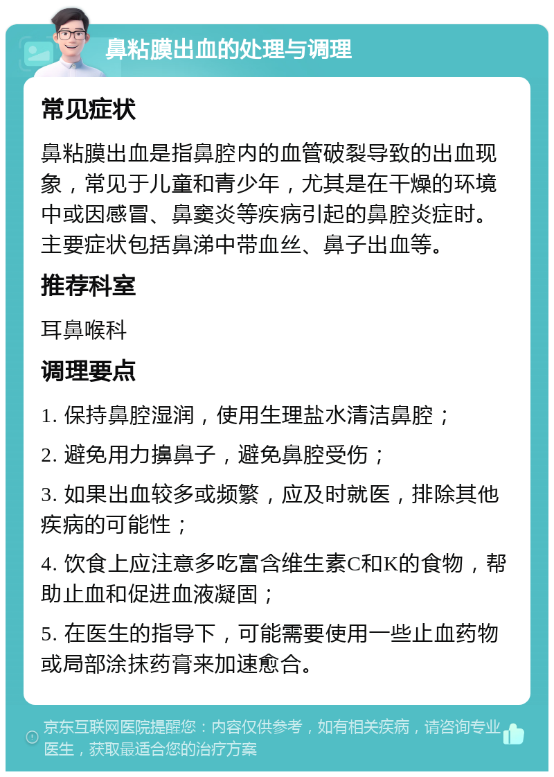 鼻粘膜出血的处理与调理 常见症状 鼻粘膜出血是指鼻腔内的血管破裂导致的出血现象，常见于儿童和青少年，尤其是在干燥的环境中或因感冒、鼻窦炎等疾病引起的鼻腔炎症时。主要症状包括鼻涕中带血丝、鼻子出血等。 推荐科室 耳鼻喉科 调理要点 1. 保持鼻腔湿润，使用生理盐水清洁鼻腔； 2. 避免用力擤鼻子，避免鼻腔受伤； 3. 如果出血较多或频繁，应及时就医，排除其他疾病的可能性； 4. 饮食上应注意多吃富含维生素C和K的食物，帮助止血和促进血液凝固； 5. 在医生的指导下，可能需要使用一些止血药物或局部涂抹药膏来加速愈合。