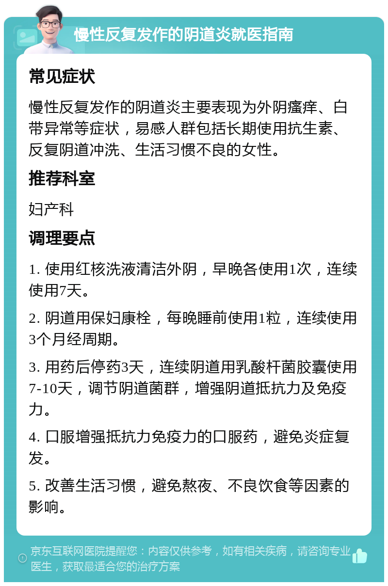 慢性反复发作的阴道炎就医指南 常见症状 慢性反复发作的阴道炎主要表现为外阴瘙痒、白带异常等症状，易感人群包括长期使用抗生素、反复阴道冲洗、生活习惯不良的女性。 推荐科室 妇产科 调理要点 1. 使用红核洗液清洁外阴，早晚各使用1次，连续使用7天。 2. 阴道用保妇康栓，每晚睡前使用1粒，连续使用3个月经周期。 3. 用药后停药3天，连续阴道用乳酸杆菌胶囊使用7-10天，调节阴道菌群，增强阴道抵抗力及免疫力。 4. 口服增强抵抗力免疫力的口服药，避免炎症复发。 5. 改善生活习惯，避免熬夜、不良饮食等因素的影响。