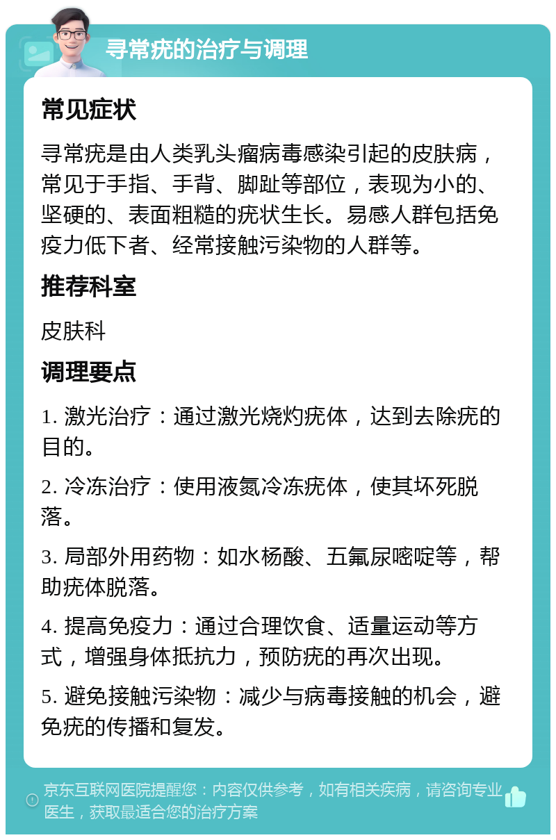 寻常疣的治疗与调理 常见症状 寻常疣是由人类乳头瘤病毒感染引起的皮肤病，常见于手指、手背、脚趾等部位，表现为小的、坚硬的、表面粗糙的疣状生长。易感人群包括免疫力低下者、经常接触污染物的人群等。 推荐科室 皮肤科 调理要点 1. 激光治疗：通过激光烧灼疣体，达到去除疣的目的。 2. 冷冻治疗：使用液氮冷冻疣体，使其坏死脱落。 3. 局部外用药物：如水杨酸、五氟尿嘧啶等，帮助疣体脱落。 4. 提高免疫力：通过合理饮食、适量运动等方式，增强身体抵抗力，预防疣的再次出现。 5. 避免接触污染物：减少与病毒接触的机会，避免疣的传播和复发。