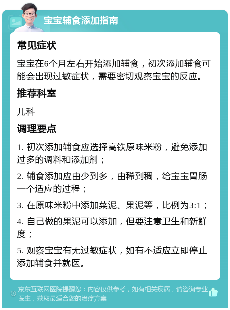 宝宝辅食添加指南 常见症状 宝宝在6个月左右开始添加辅食，初次添加辅食可能会出现过敏症状，需要密切观察宝宝的反应。 推荐科室 儿科 调理要点 1. 初次添加辅食应选择高铁原味米粉，避免添加过多的调料和添加剂； 2. 辅食添加应由少到多，由稀到稠，给宝宝胃肠一个适应的过程； 3. 在原味米粉中添加菜泥、果泥等，比例为3:1； 4. 自己做的果泥可以添加，但要注意卫生和新鲜度； 5. 观察宝宝有无过敏症状，如有不适应立即停止添加辅食并就医。