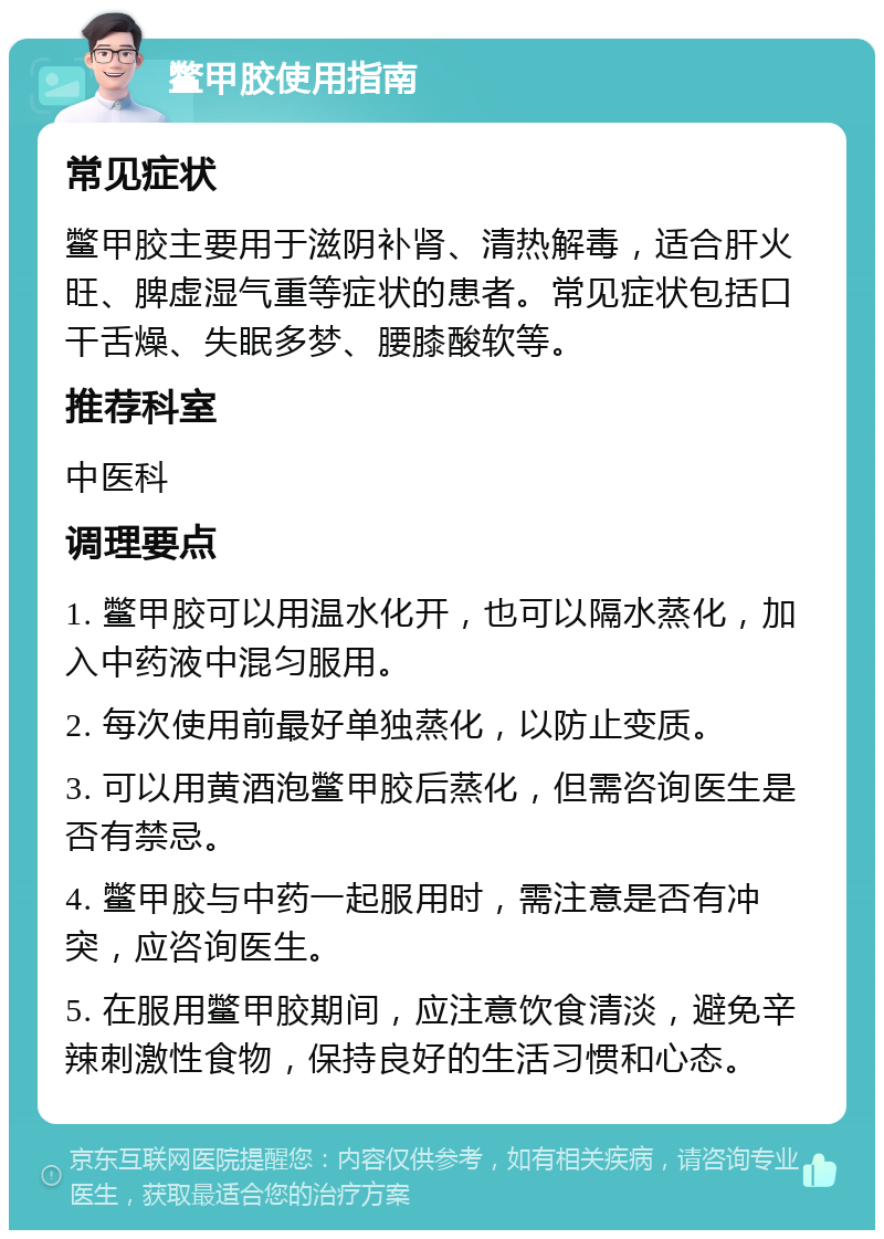 鳖甲胶使用指南 常见症状 鳖甲胶主要用于滋阴补肾、清热解毒，适合肝火旺、脾虚湿气重等症状的患者。常见症状包括口干舌燥、失眠多梦、腰膝酸软等。 推荐科室 中医科 调理要点 1. 鳖甲胶可以用温水化开，也可以隔水蒸化，加入中药液中混匀服用。 2. 每次使用前最好单独蒸化，以防止变质。 3. 可以用黄酒泡鳖甲胶后蒸化，但需咨询医生是否有禁忌。 4. 鳖甲胶与中药一起服用时，需注意是否有冲突，应咨询医生。 5. 在服用鳖甲胶期间，应注意饮食清淡，避免辛辣刺激性食物，保持良好的生活习惯和心态。