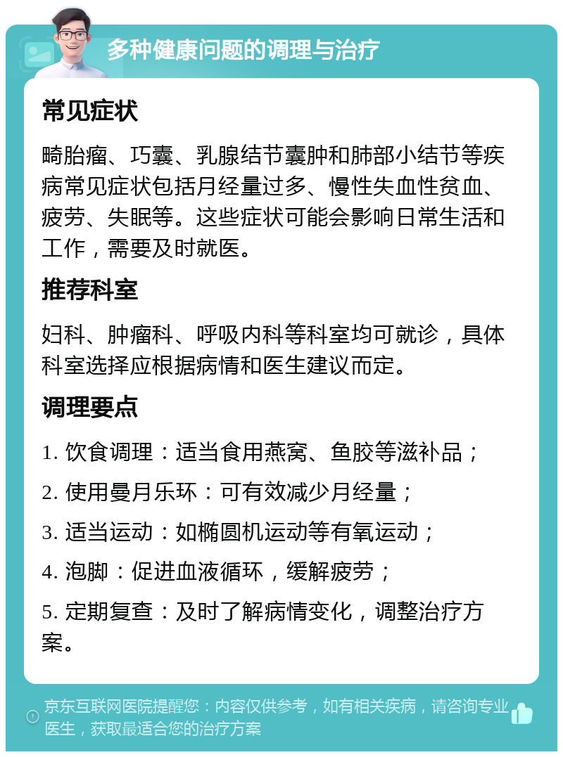 多种健康问题的调理与治疗 常见症状 畸胎瘤、巧囊、乳腺结节囊肿和肺部小结节等疾病常见症状包括月经量过多、慢性失血性贫血、疲劳、失眠等。这些症状可能会影响日常生活和工作，需要及时就医。 推荐科室 妇科、肿瘤科、呼吸内科等科室均可就诊，具体科室选择应根据病情和医生建议而定。 调理要点 1. 饮食调理：适当食用燕窝、鱼胶等滋补品； 2. 使用曼月乐环：可有效减少月经量； 3. 适当运动：如椭圆机运动等有氧运动； 4. 泡脚：促进血液循环，缓解疲劳； 5. 定期复查：及时了解病情变化，调整治疗方案。