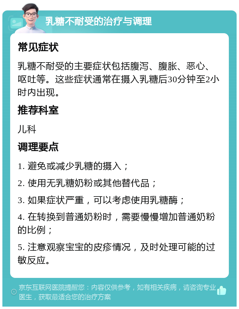 乳糖不耐受的治疗与调理 常见症状 乳糖不耐受的主要症状包括腹泻、腹胀、恶心、呕吐等。这些症状通常在摄入乳糖后30分钟至2小时内出现。 推荐科室 儿科 调理要点 1. 避免或减少乳糖的摄入； 2. 使用无乳糖奶粉或其他替代品； 3. 如果症状严重，可以考虑使用乳糖酶； 4. 在转换到普通奶粉时，需要慢慢增加普通奶粉的比例； 5. 注意观察宝宝的皮疹情况，及时处理可能的过敏反应。