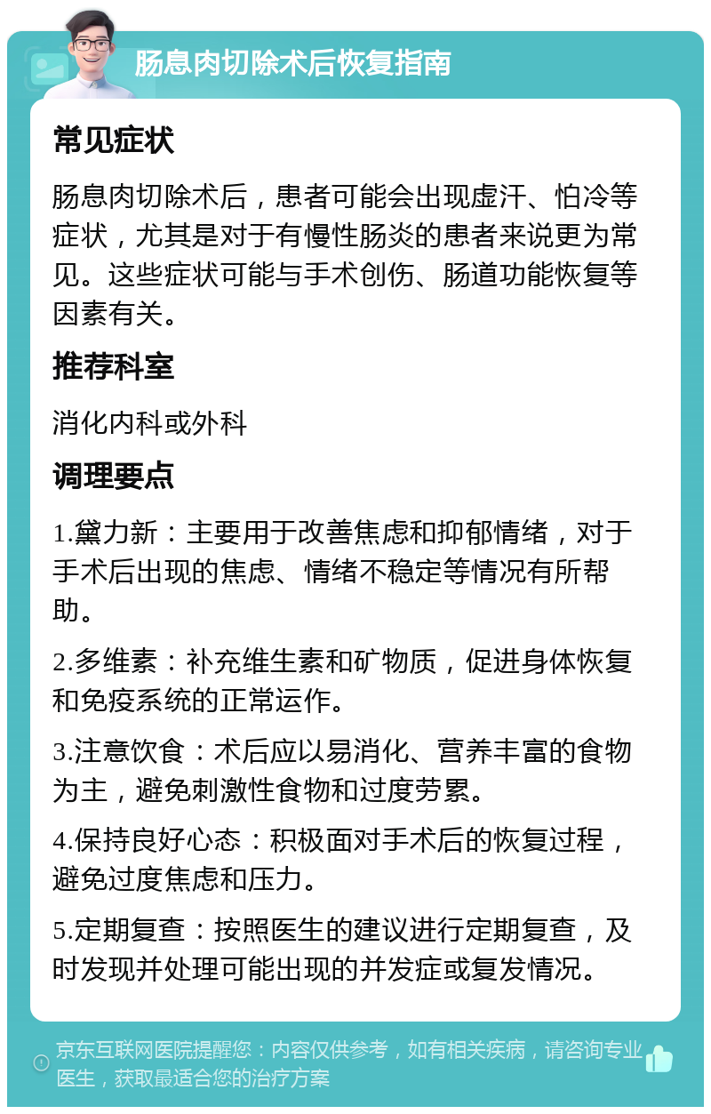 肠息肉切除术后恢复指南 常见症状 肠息肉切除术后，患者可能会出现虚汗、怕冷等症状，尤其是对于有慢性肠炎的患者来说更为常见。这些症状可能与手术创伤、肠道功能恢复等因素有关。 推荐科室 消化内科或外科 调理要点 1.黛力新：主要用于改善焦虑和抑郁情绪，对于手术后出现的焦虑、情绪不稳定等情况有所帮助。 2.多维素：补充维生素和矿物质，促进身体恢复和免疫系统的正常运作。 3.注意饮食：术后应以易消化、营养丰富的食物为主，避免刺激性食物和过度劳累。 4.保持良好心态：积极面对手术后的恢复过程，避免过度焦虑和压力。 5.定期复查：按照医生的建议进行定期复查，及时发现并处理可能出现的并发症或复发情况。