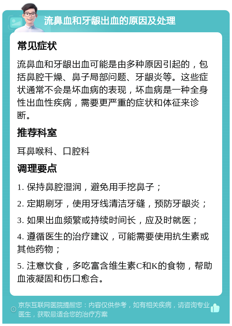 流鼻血和牙龈出血的原因及处理 常见症状 流鼻血和牙龈出血可能是由多种原因引起的，包括鼻腔干燥、鼻子局部问题、牙龈炎等。这些症状通常不会是坏血病的表现，坏血病是一种全身性出血性疾病，需要更严重的症状和体征来诊断。 推荐科室 耳鼻喉科、口腔科 调理要点 1. 保持鼻腔湿润，避免用手挖鼻子； 2. 定期刷牙，使用牙线清洁牙缝，预防牙龈炎； 3. 如果出血频繁或持续时间长，应及时就医； 4. 遵循医生的治疗建议，可能需要使用抗生素或其他药物； 5. 注意饮食，多吃富含维生素C和K的食物，帮助血液凝固和伤口愈合。