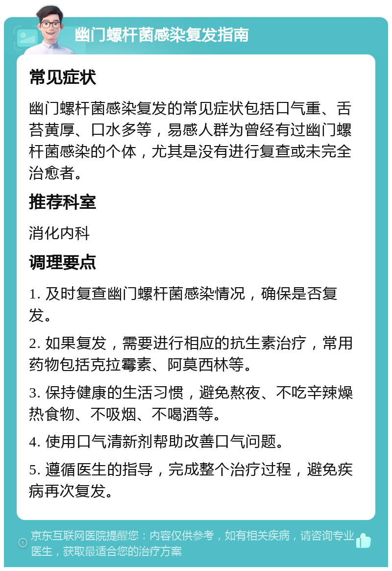 幽门螺杆菌感染复发指南 常见症状 幽门螺杆菌感染复发的常见症状包括口气重、舌苔黄厚、口水多等，易感人群为曾经有过幽门螺杆菌感染的个体，尤其是没有进行复查或未完全治愈者。 推荐科室 消化内科 调理要点 1. 及时复查幽门螺杆菌感染情况，确保是否复发。 2. 如果复发，需要进行相应的抗生素治疗，常用药物包括克拉霉素、阿莫西林等。 3. 保持健康的生活习惯，避免熬夜、不吃辛辣燥热食物、不吸烟、不喝酒等。 4. 使用口气清新剂帮助改善口气问题。 5. 遵循医生的指导，完成整个治疗过程，避免疾病再次复发。