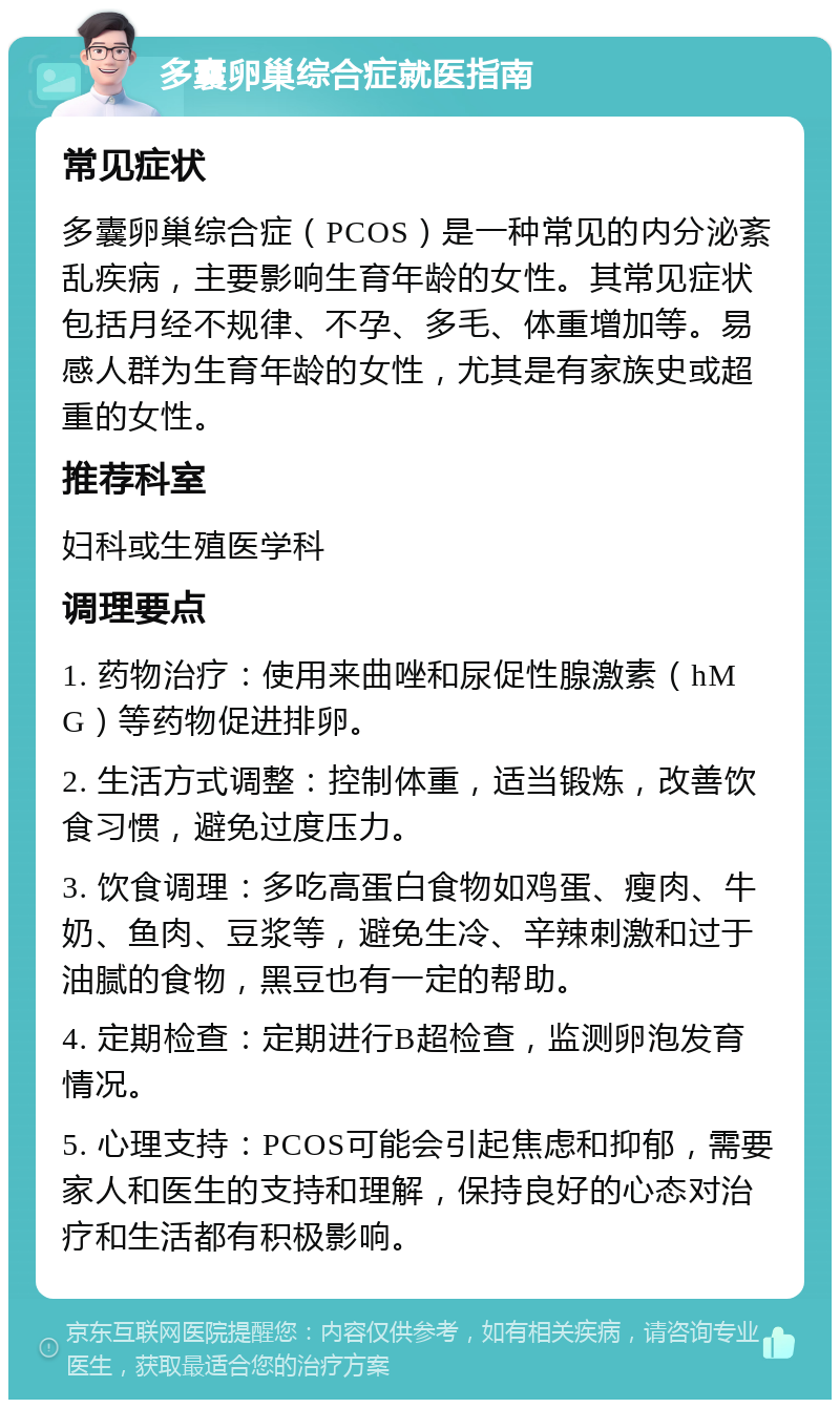 多囊卵巢综合症就医指南 常见症状 多囊卵巢综合症（PCOS）是一种常见的内分泌紊乱疾病，主要影响生育年龄的女性。其常见症状包括月经不规律、不孕、多毛、体重增加等。易感人群为生育年龄的女性，尤其是有家族史或超重的女性。 推荐科室 妇科或生殖医学科 调理要点 1. 药物治疗：使用来曲唑和尿促性腺激素（hMG）等药物促进排卵。 2. 生活方式调整：控制体重，适当锻炼，改善饮食习惯，避免过度压力。 3. 饮食调理：多吃高蛋白食物如鸡蛋、瘦肉、牛奶、鱼肉、豆浆等，避免生冷、辛辣刺激和过于油腻的食物，黑豆也有一定的帮助。 4. 定期检查：定期进行B超检查，监测卵泡发育情况。 5. 心理支持：PCOS可能会引起焦虑和抑郁，需要家人和医生的支持和理解，保持良好的心态对治疗和生活都有积极影响。