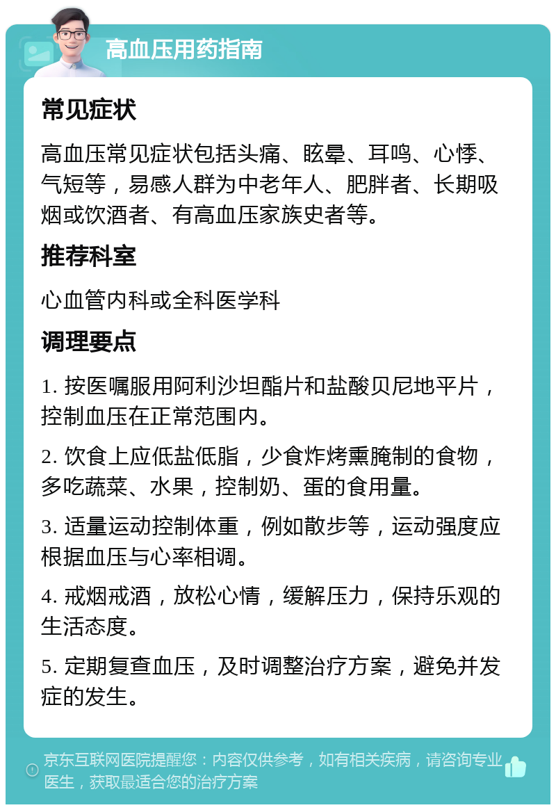 高血压用药指南 常见症状 高血压常见症状包括头痛、眩晕、耳鸣、心悸、气短等，易感人群为中老年人、肥胖者、长期吸烟或饮酒者、有高血压家族史者等。 推荐科室 心血管内科或全科医学科 调理要点 1. 按医嘱服用阿利沙坦酯片和盐酸贝尼地平片，控制血压在正常范围内。 2. 饮食上应低盐低脂，少食炸烤熏腌制的食物，多吃蔬菜、水果，控制奶、蛋的食用量。 3. 适量运动控制体重，例如散步等，运动强度应根据血压与心率相调。 4. 戒烟戒酒，放松心情，缓解压力，保持乐观的生活态度。 5. 定期复查血压，及时调整治疗方案，避免并发症的发生。