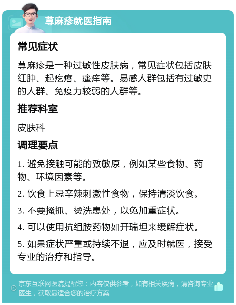 荨麻疹就医指南 常见症状 荨麻疹是一种过敏性皮肤病，常见症状包括皮肤红肿、起疙瘩、瘙痒等。易感人群包括有过敏史的人群、免疫力较弱的人群等。 推荐科室 皮肤科 调理要点 1. 避免接触可能的致敏原，例如某些食物、药物、环境因素等。 2. 饮食上忌辛辣刺激性食物，保持清淡饮食。 3. 不要搔抓、烫洗患处，以免加重症状。 4. 可以使用抗组胺药物如开瑞坦来缓解症状。 5. 如果症状严重或持续不退，应及时就医，接受专业的治疗和指导。