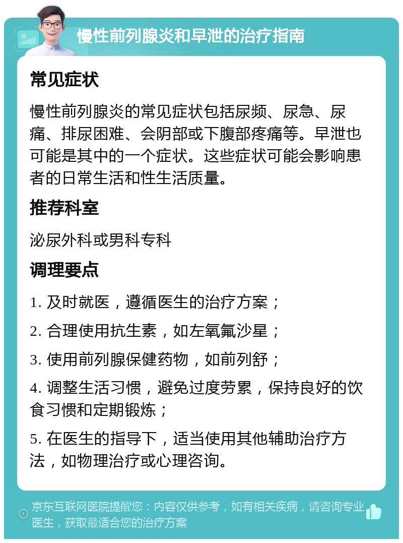 慢性前列腺炎和早泄的治疗指南 常见症状 慢性前列腺炎的常见症状包括尿频、尿急、尿痛、排尿困难、会阴部或下腹部疼痛等。早泄也可能是其中的一个症状。这些症状可能会影响患者的日常生活和性生活质量。 推荐科室 泌尿外科或男科专科 调理要点 1. 及时就医，遵循医生的治疗方案； 2. 合理使用抗生素，如左氧氟沙星； 3. 使用前列腺保健药物，如前列舒； 4. 调整生活习惯，避免过度劳累，保持良好的饮食习惯和定期锻炼； 5. 在医生的指导下，适当使用其他辅助治疗方法，如物理治疗或心理咨询。