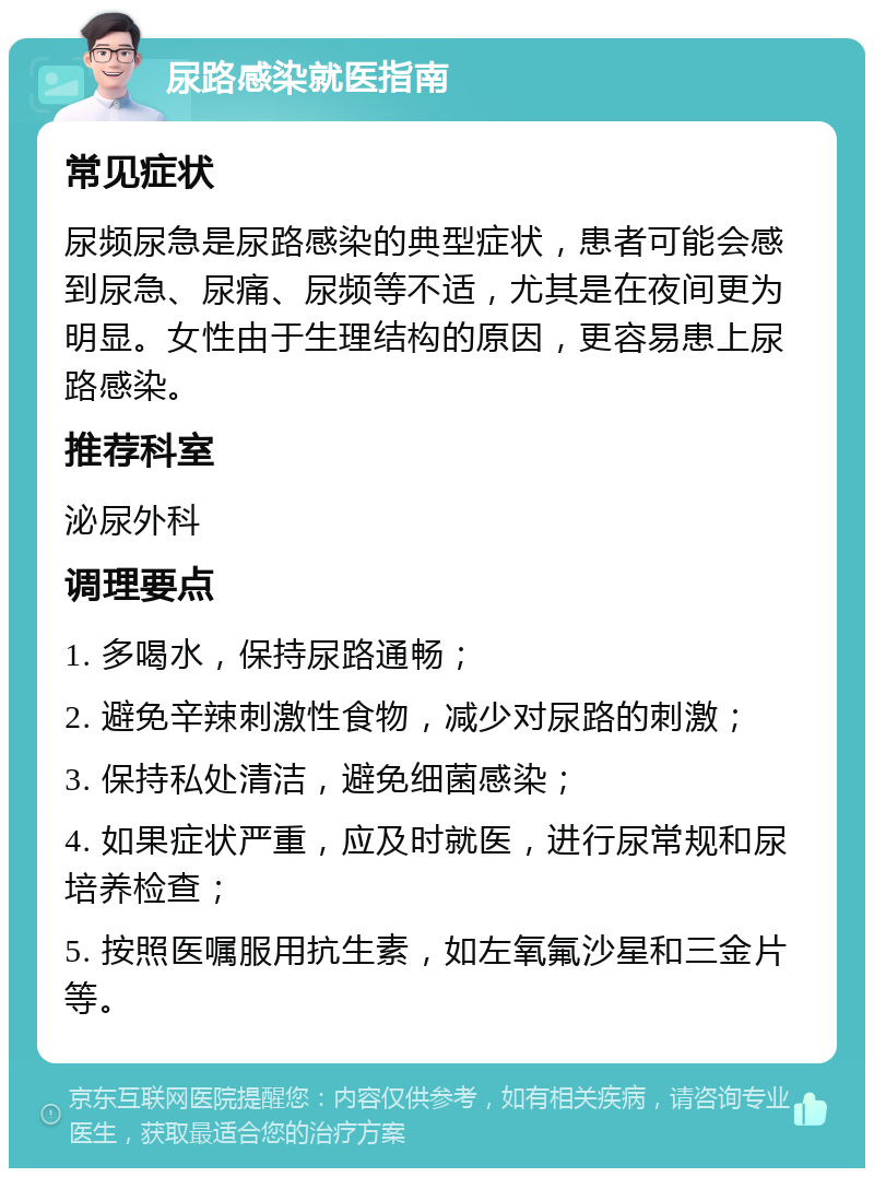 尿路感染就医指南 常见症状 尿频尿急是尿路感染的典型症状，患者可能会感到尿急、尿痛、尿频等不适，尤其是在夜间更为明显。女性由于生理结构的原因，更容易患上尿路感染。 推荐科室 泌尿外科 调理要点 1. 多喝水，保持尿路通畅； 2. 避免辛辣刺激性食物，减少对尿路的刺激； 3. 保持私处清洁，避免细菌感染； 4. 如果症状严重，应及时就医，进行尿常规和尿培养检查； 5. 按照医嘱服用抗生素，如左氧氟沙星和三金片等。