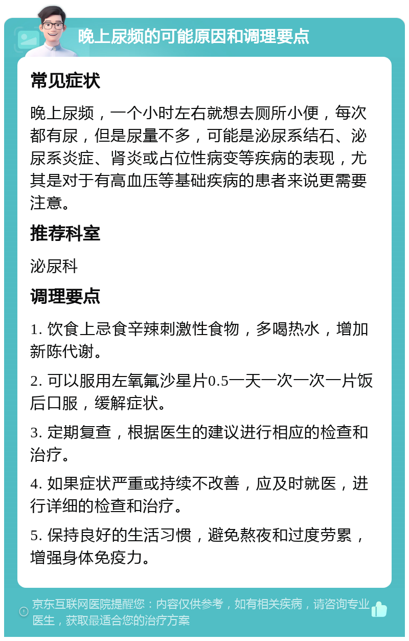 晚上尿频的可能原因和调理要点 常见症状 晚上尿频，一个小时左右就想去厕所小便，每次都有尿，但是尿量不多，可能是泌尿系结石、泌尿系炎症、肾炎或占位性病变等疾病的表现，尤其是对于有高血压等基础疾病的患者来说更需要注意。 推荐科室 泌尿科 调理要点 1. 饮食上忌食辛辣刺激性食物，多喝热水，增加新陈代谢。 2. 可以服用左氧氟沙星片0.5一天一次一次一片饭后口服，缓解症状。 3. 定期复查，根据医生的建议进行相应的检查和治疗。 4. 如果症状严重或持续不改善，应及时就医，进行详细的检查和治疗。 5. 保持良好的生活习惯，避免熬夜和过度劳累，增强身体免疫力。