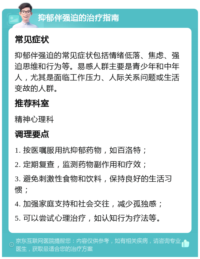 抑郁伴强迫的治疗指南 常见症状 抑郁伴强迫的常见症状包括情绪低落、焦虑、强迫思维和行为等。易感人群主要是青少年和中年人，尤其是面临工作压力、人际关系问题或生活变故的人群。 推荐科室 精神心理科 调理要点 1. 按医嘱服用抗抑郁药物，如百洛特； 2. 定期复查，监测药物副作用和疗效； 3. 避免刺激性食物和饮料，保持良好的生活习惯； 4. 加强家庭支持和社会交往，减少孤独感； 5. 可以尝试心理治疗，如认知行为疗法等。