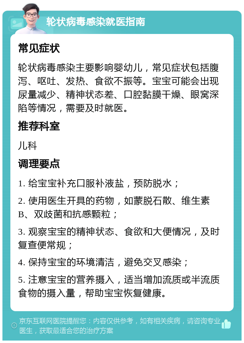 轮状病毒感染就医指南 常见症状 轮状病毒感染主要影响婴幼儿，常见症状包括腹泻、呕吐、发热、食欲不振等。宝宝可能会出现尿量减少、精神状态差、口腔黏膜干燥、眼窝深陷等情况，需要及时就医。 推荐科室 儿科 调理要点 1. 给宝宝补充口服补液盐，预防脱水； 2. 使用医生开具的药物，如蒙脱石散、维生素B、双歧菌和抗感颗粒； 3. 观察宝宝的精神状态、食欲和大便情况，及时复查便常规； 4. 保持宝宝的环境清洁，避免交叉感染； 5. 注意宝宝的营养摄入，适当增加流质或半流质食物的摄入量，帮助宝宝恢复健康。