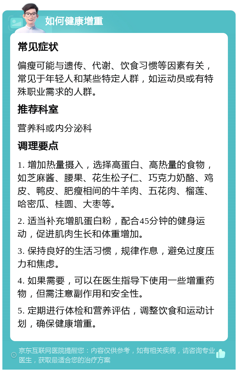 如何健康增重 常见症状 偏瘦可能与遗传、代谢、饮食习惯等因素有关，常见于年轻人和某些特定人群，如运动员或有特殊职业需求的人群。 推荐科室 营养科或内分泌科 调理要点 1. 增加热量摄入，选择高蛋白、高热量的食物，如芝麻酱、腰果、花生松子仁、巧克力奶酪、鸡皮、鸭皮、肥瘦相间的牛羊肉、五花肉、榴莲、哈密瓜、桂圆、大枣等。 2. 适当补充增肌蛋白粉，配合45分钟的健身运动，促进肌肉生长和体重增加。 3. 保持良好的生活习惯，规律作息，避免过度压力和焦虑。 4. 如果需要，可以在医生指导下使用一些增重药物，但需注意副作用和安全性。 5. 定期进行体检和营养评估，调整饮食和运动计划，确保健康增重。