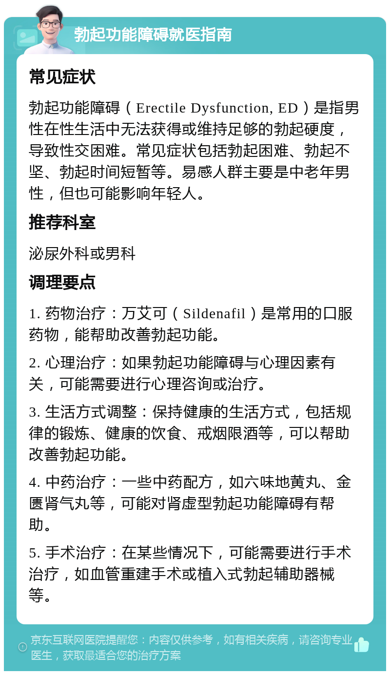 勃起功能障碍就医指南 常见症状 勃起功能障碍（Erectile Dysfunction, ED）是指男性在性生活中无法获得或维持足够的勃起硬度，导致性交困难。常见症状包括勃起困难、勃起不坚、勃起时间短暂等。易感人群主要是中老年男性，但也可能影响年轻人。 推荐科室 泌尿外科或男科 调理要点 1. 药物治疗：万艾可（Sildenafil）是常用的口服药物，能帮助改善勃起功能。 2. 心理治疗：如果勃起功能障碍与心理因素有关，可能需要进行心理咨询或治疗。 3. 生活方式调整：保持健康的生活方式，包括规律的锻炼、健康的饮食、戒烟限酒等，可以帮助改善勃起功能。 4. 中药治疗：一些中药配方，如六味地黄丸、金匮肾气丸等，可能对肾虚型勃起功能障碍有帮助。 5. 手术治疗：在某些情况下，可能需要进行手术治疗，如血管重建手术或植入式勃起辅助器械等。