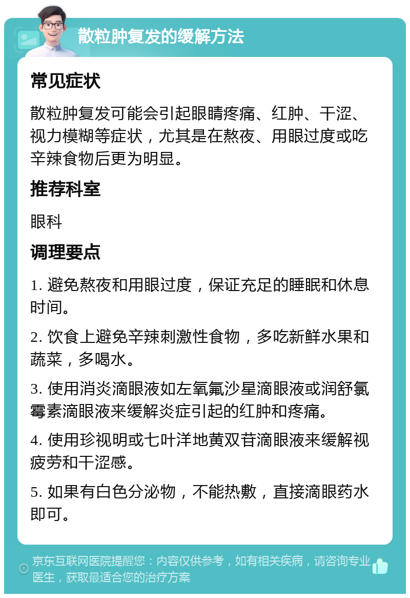 散粒肿复发的缓解方法 常见症状 散粒肿复发可能会引起眼睛疼痛、红肿、干涩、视力模糊等症状，尤其是在熬夜、用眼过度或吃辛辣食物后更为明显。 推荐科室 眼科 调理要点 1. 避免熬夜和用眼过度，保证充足的睡眠和休息时间。 2. 饮食上避免辛辣刺激性食物，多吃新鲜水果和蔬菜，多喝水。 3. 使用消炎滴眼液如左氧氟沙星滴眼液或润舒氯霉素滴眼液来缓解炎症引起的红肿和疼痛。 4. 使用珍视明或七叶洋地黄双苷滴眼液来缓解视疲劳和干涩感。 5. 如果有白色分泌物，不能热敷，直接滴眼药水即可。