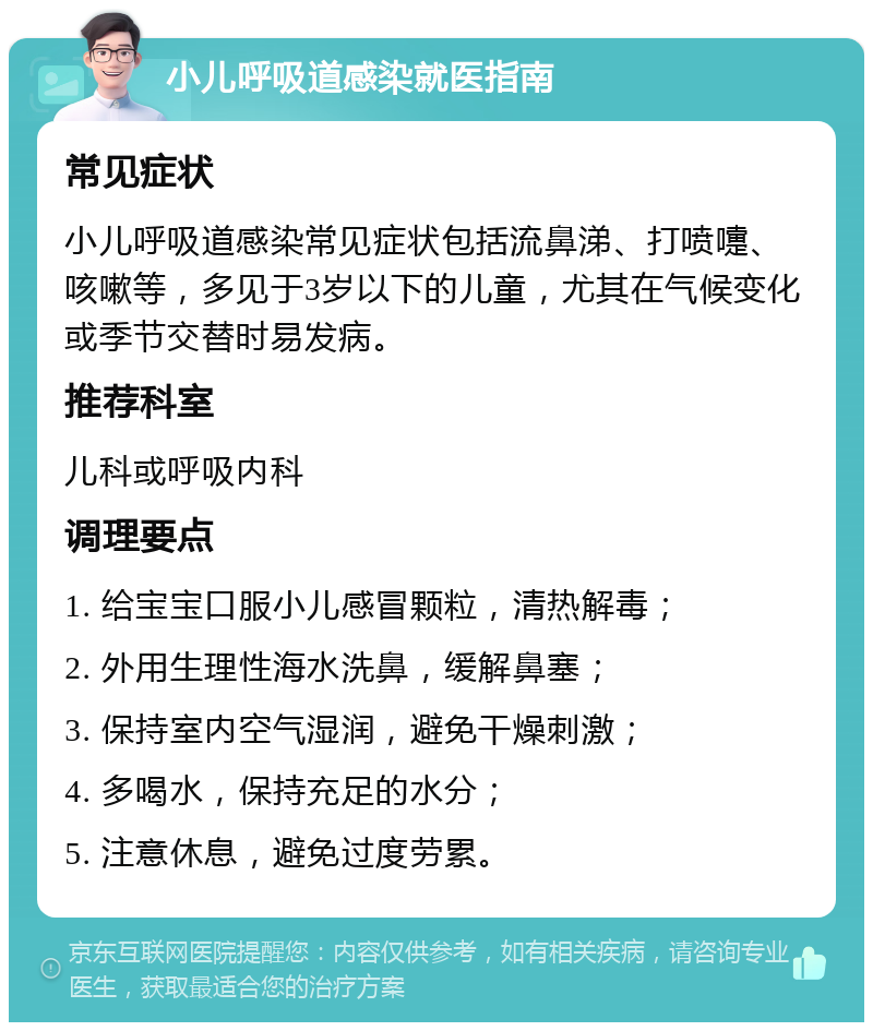 小儿呼吸道感染就医指南 常见症状 小儿呼吸道感染常见症状包括流鼻涕、打喷嚏、咳嗽等，多见于3岁以下的儿童，尤其在气候变化或季节交替时易发病。 推荐科室 儿科或呼吸内科 调理要点 1. 给宝宝口服小儿感冒颗粒，清热解毒； 2. 外用生理性海水洗鼻，缓解鼻塞； 3. 保持室内空气湿润，避免干燥刺激； 4. 多喝水，保持充足的水分； 5. 注意休息，避免过度劳累。