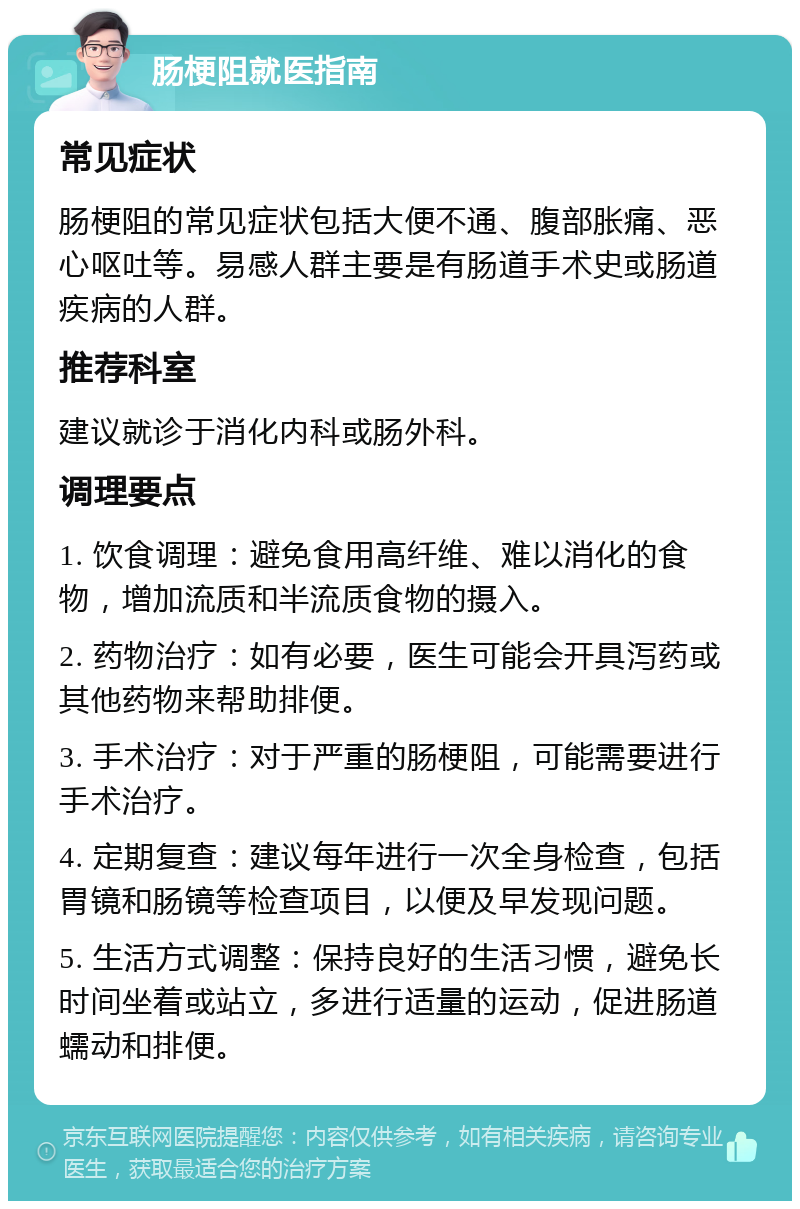 肠梗阻就医指南 常见症状 肠梗阻的常见症状包括大便不通、腹部胀痛、恶心呕吐等。易感人群主要是有肠道手术史或肠道疾病的人群。 推荐科室 建议就诊于消化内科或肠外科。 调理要点 1. 饮食调理：避免食用高纤维、难以消化的食物，增加流质和半流质食物的摄入。 2. 药物治疗：如有必要，医生可能会开具泻药或其他药物来帮助排便。 3. 手术治疗：对于严重的肠梗阻，可能需要进行手术治疗。 4. 定期复查：建议每年进行一次全身检查，包括胃镜和肠镜等检查项目，以便及早发现问题。 5. 生活方式调整：保持良好的生活习惯，避免长时间坐着或站立，多进行适量的运动，促进肠道蠕动和排便。