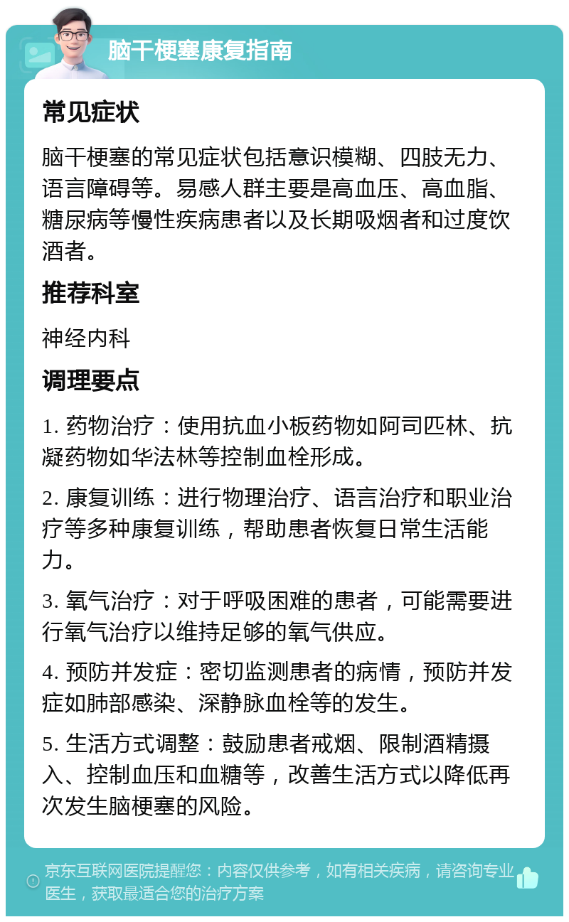 脑干梗塞康复指南 常见症状 脑干梗塞的常见症状包括意识模糊、四肢无力、语言障碍等。易感人群主要是高血压、高血脂、糖尿病等慢性疾病患者以及长期吸烟者和过度饮酒者。 推荐科室 神经内科 调理要点 1. 药物治疗：使用抗血小板药物如阿司匹林、抗凝药物如华法林等控制血栓形成。 2. 康复训练：进行物理治疗、语言治疗和职业治疗等多种康复训练，帮助患者恢复日常生活能力。 3. 氧气治疗：对于呼吸困难的患者，可能需要进行氧气治疗以维持足够的氧气供应。 4. 预防并发症：密切监测患者的病情，预防并发症如肺部感染、深静脉血栓等的发生。 5. 生活方式调整：鼓励患者戒烟、限制酒精摄入、控制血压和血糖等，改善生活方式以降低再次发生脑梗塞的风险。