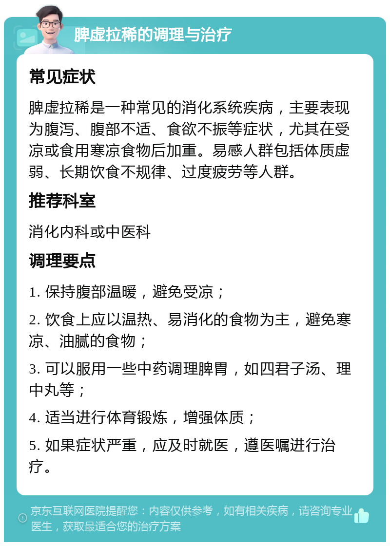 脾虚拉稀的调理与治疗 常见症状 脾虚拉稀是一种常见的消化系统疾病，主要表现为腹泻、腹部不适、食欲不振等症状，尤其在受凉或食用寒凉食物后加重。易感人群包括体质虚弱、长期饮食不规律、过度疲劳等人群。 推荐科室 消化内科或中医科 调理要点 1. 保持腹部温暖，避免受凉； 2. 饮食上应以温热、易消化的食物为主，避免寒凉、油腻的食物； 3. 可以服用一些中药调理脾胃，如四君子汤、理中丸等； 4. 适当进行体育锻炼，增强体质； 5. 如果症状严重，应及时就医，遵医嘱进行治疗。