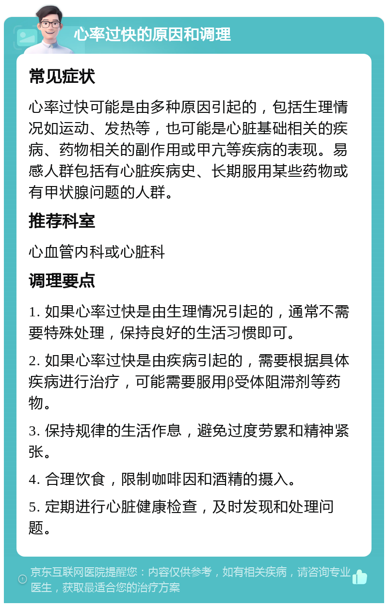 心率过快的原因和调理 常见症状 心率过快可能是由多种原因引起的，包括生理情况如运动、发热等，也可能是心脏基础相关的疾病、药物相关的副作用或甲亢等疾病的表现。易感人群包括有心脏疾病史、长期服用某些药物或有甲状腺问题的人群。 推荐科室 心血管内科或心脏科 调理要点 1. 如果心率过快是由生理情况引起的，通常不需要特殊处理，保持良好的生活习惯即可。 2. 如果心率过快是由疾病引起的，需要根据具体疾病进行治疗，可能需要服用β受体阻滞剂等药物。 3. 保持规律的生活作息，避免过度劳累和精神紧张。 4. 合理饮食，限制咖啡因和酒精的摄入。 5. 定期进行心脏健康检查，及时发现和处理问题。