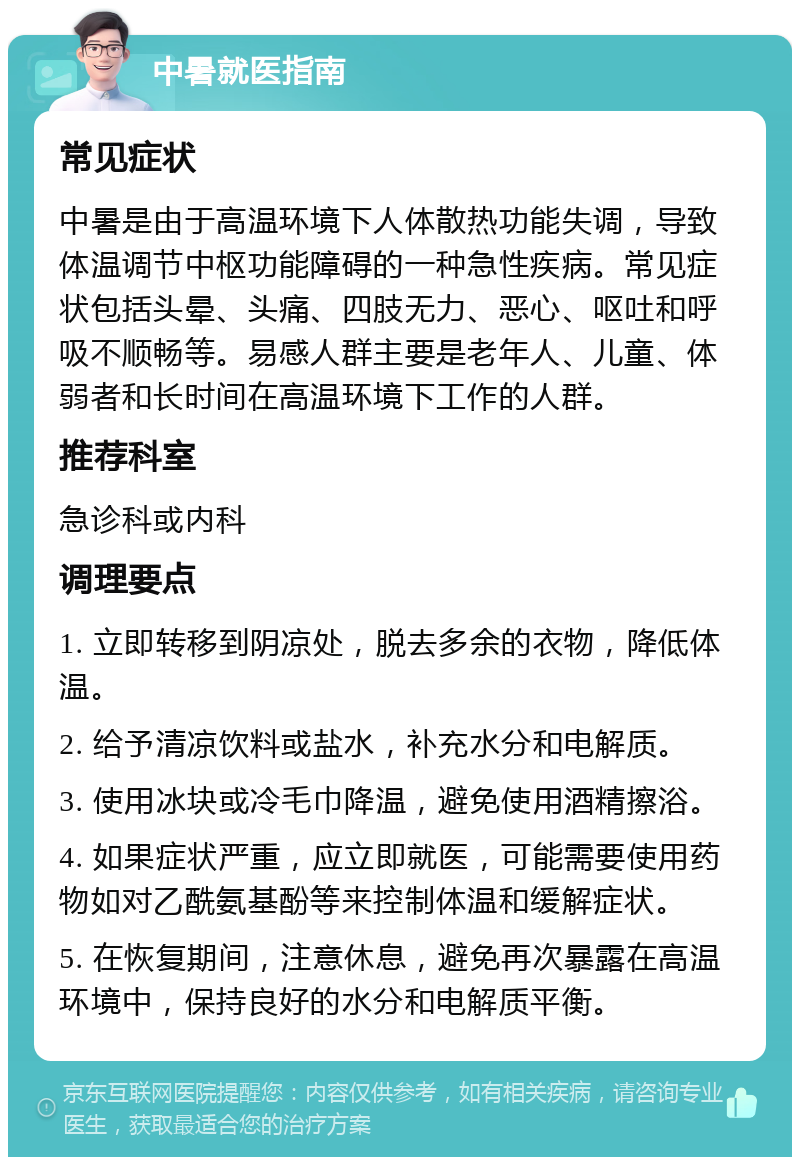 中暑就医指南 常见症状 中暑是由于高温环境下人体散热功能失调，导致体温调节中枢功能障碍的一种急性疾病。常见症状包括头晕、头痛、四肢无力、恶心、呕吐和呼吸不顺畅等。易感人群主要是老年人、儿童、体弱者和长时间在高温环境下工作的人群。 推荐科室 急诊科或内科 调理要点 1. 立即转移到阴凉处，脱去多余的衣物，降低体温。 2. 给予清凉饮料或盐水，补充水分和电解质。 3. 使用冰块或冷毛巾降温，避免使用酒精擦浴。 4. 如果症状严重，应立即就医，可能需要使用药物如对乙酰氨基酚等来控制体温和缓解症状。 5. 在恢复期间，注意休息，避免再次暴露在高温环境中，保持良好的水分和电解质平衡。