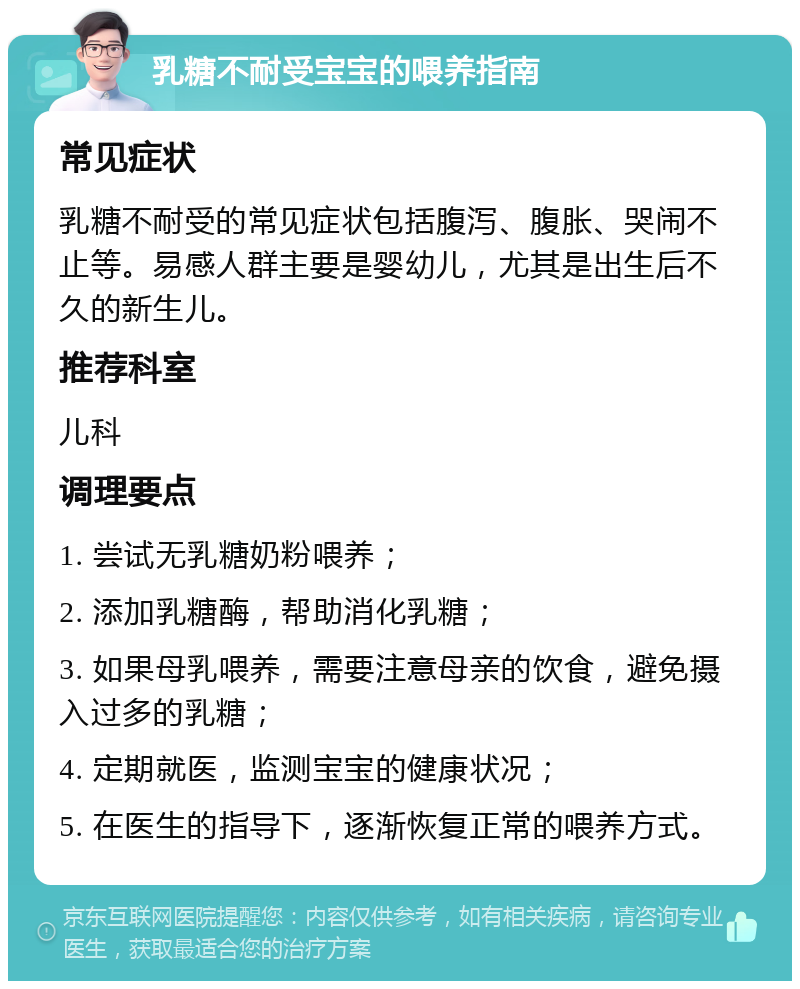 乳糖不耐受宝宝的喂养指南 常见症状 乳糖不耐受的常见症状包括腹泻、腹胀、哭闹不止等。易感人群主要是婴幼儿，尤其是出生后不久的新生儿。 推荐科室 儿科 调理要点 1. 尝试无乳糖奶粉喂养； 2. 添加乳糖酶，帮助消化乳糖； 3. 如果母乳喂养，需要注意母亲的饮食，避免摄入过多的乳糖； 4. 定期就医，监测宝宝的健康状况； 5. 在医生的指导下，逐渐恢复正常的喂养方式。