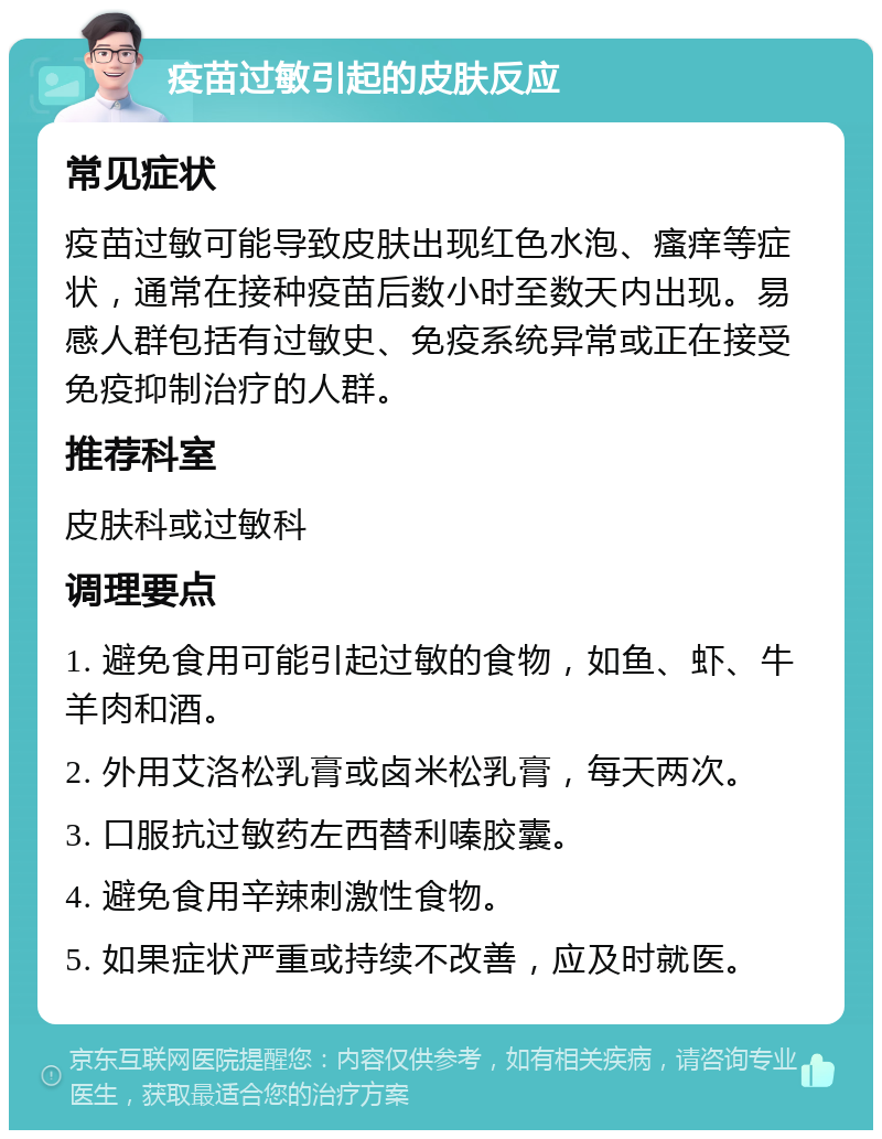 疫苗过敏引起的皮肤反应 常见症状 疫苗过敏可能导致皮肤出现红色水泡、瘙痒等症状，通常在接种疫苗后数小时至数天内出现。易感人群包括有过敏史、免疫系统异常或正在接受免疫抑制治疗的人群。 推荐科室 皮肤科或过敏科 调理要点 1. 避免食用可能引起过敏的食物，如鱼、虾、牛羊肉和酒。 2. 外用艾洛松乳膏或卤米松乳膏，每天两次。 3. 口服抗过敏药左西替利嗪胶囊。 4. 避免食用辛辣刺激性食物。 5. 如果症状严重或持续不改善，应及时就医。