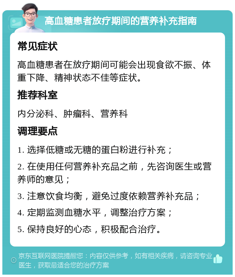 高血糖患者放疗期间的营养补充指南 常见症状 高血糖患者在放疗期间可能会出现食欲不振、体重下降、精神状态不佳等症状。 推荐科室 内分泌科、肿瘤科、营养科 调理要点 1. 选择低糖或无糖的蛋白粉进行补充； 2. 在使用任何营养补充品之前，先咨询医生或营养师的意见； 3. 注意饮食均衡，避免过度依赖营养补充品； 4. 定期监测血糖水平，调整治疗方案； 5. 保持良好的心态，积极配合治疗。