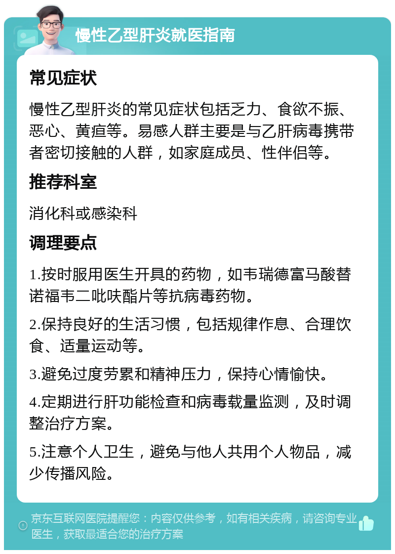 慢性乙型肝炎就医指南 常见症状 慢性乙型肝炎的常见症状包括乏力、食欲不振、恶心、黄疸等。易感人群主要是与乙肝病毒携带者密切接触的人群，如家庭成员、性伴侣等。 推荐科室 消化科或感染科 调理要点 1.按时服用医生开具的药物，如韦瑞德富马酸替诺福韦二吡呋酯片等抗病毒药物。 2.保持良好的生活习惯，包括规律作息、合理饮食、适量运动等。 3.避免过度劳累和精神压力，保持心情愉快。 4.定期进行肝功能检查和病毒载量监测，及时调整治疗方案。 5.注意个人卫生，避免与他人共用个人物品，减少传播风险。