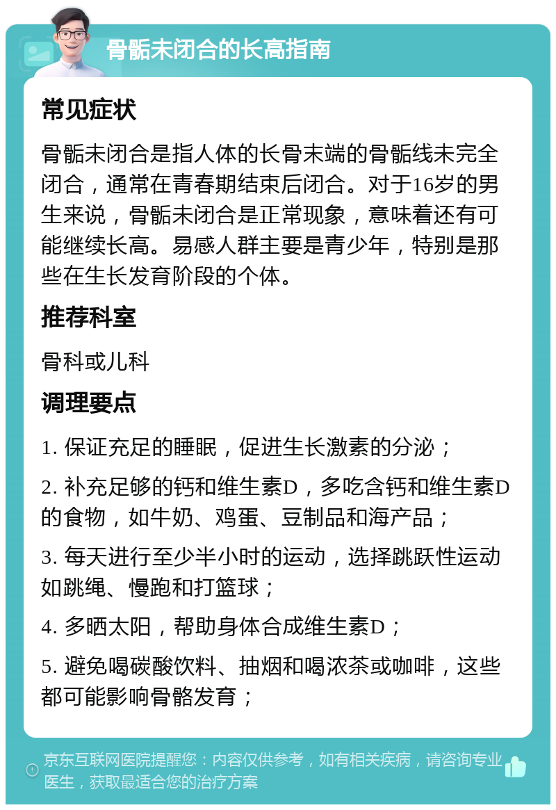 骨骺未闭合的长高指南 常见症状 骨骺未闭合是指人体的长骨末端的骨骺线未完全闭合，通常在青春期结束后闭合。对于16岁的男生来说，骨骺未闭合是正常现象，意味着还有可能继续长高。易感人群主要是青少年，特别是那些在生长发育阶段的个体。 推荐科室 骨科或儿科 调理要点 1. 保证充足的睡眠，促进生长激素的分泌； 2. 补充足够的钙和维生素D，多吃含钙和维生素D的食物，如牛奶、鸡蛋、豆制品和海产品； 3. 每天进行至少半小时的运动，选择跳跃性运动如跳绳、慢跑和打篮球； 4. 多晒太阳，帮助身体合成维生素D； 5. 避免喝碳酸饮料、抽烟和喝浓茶或咖啡，这些都可能影响骨骼发育；