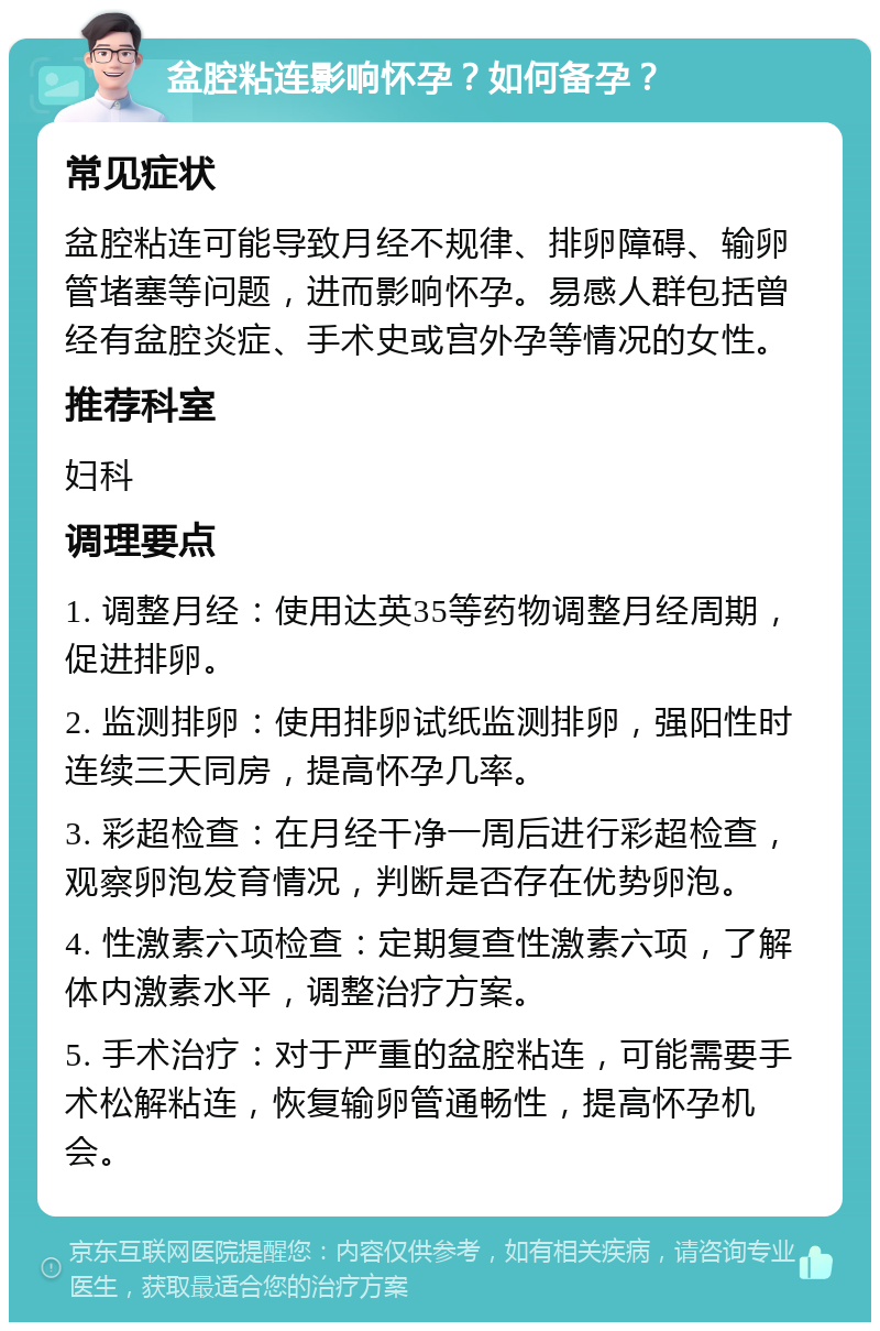 盆腔粘连影响怀孕？如何备孕？ 常见症状 盆腔粘连可能导致月经不规律、排卵障碍、输卵管堵塞等问题，进而影响怀孕。易感人群包括曾经有盆腔炎症、手术史或宫外孕等情况的女性。 推荐科室 妇科 调理要点 1. 调整月经：使用达英35等药物调整月经周期，促进排卵。 2. 监测排卵：使用排卵试纸监测排卵，强阳性时连续三天同房，提高怀孕几率。 3. 彩超检查：在月经干净一周后进行彩超检查，观察卵泡发育情况，判断是否存在优势卵泡。 4. 性激素六项检查：定期复查性激素六项，了解体内激素水平，调整治疗方案。 5. 手术治疗：对于严重的盆腔粘连，可能需要手术松解粘连，恢复输卵管通畅性，提高怀孕机会。